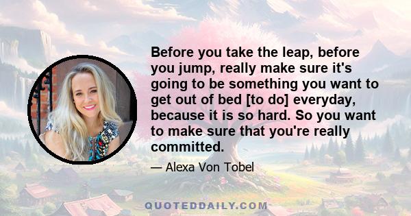 Before you take the leap, before you jump, really make sure it's going to be something you want to get out of bed [to do] everyday, because it is so hard. So you want to make sure that you're really committed.