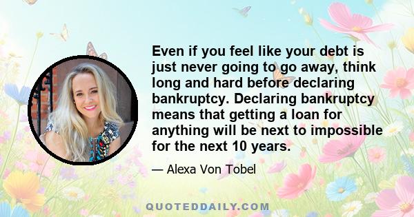 Even if you feel like your debt is just never going to go away, think long and hard before declaring bankruptcy. Declaring bankruptcy means that getting a loan for anything will be next to impossible for the next 10