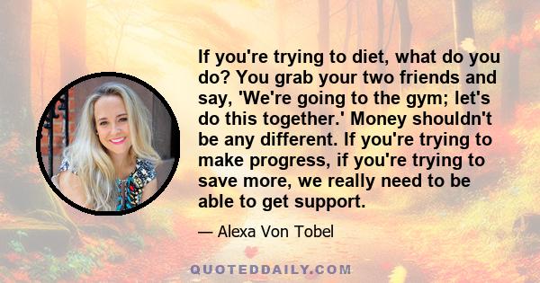 If you're trying to diet, what do you do? You grab your two friends and say, 'We're going to the gym; let's do this together.' Money shouldn't be any different. If you're trying to make progress, if you're trying to