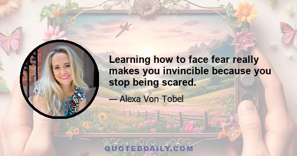 Learning how to face fear really makes you invincible because you stop being scared.