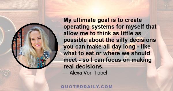 My ultimate goal is to create operating systems for myself that allow me to think as little as possible about the silly decisions you can make all day long - like what to eat or where we should meet - so I can focus on