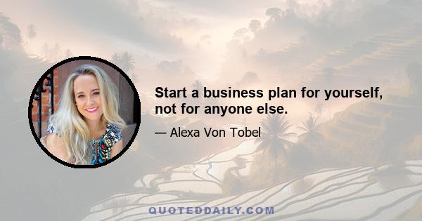 Start a business plan for yourself, not for anyone else.