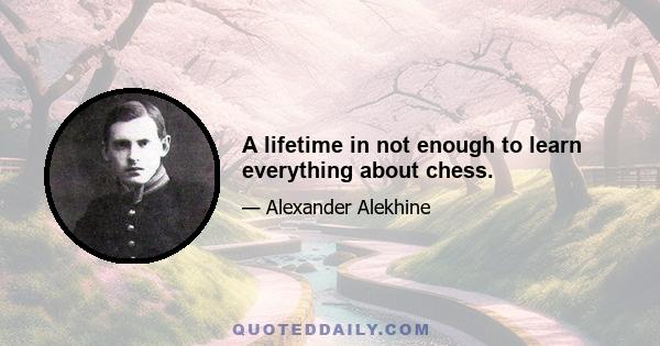 A lifetime in not enough to learn everything about chess.