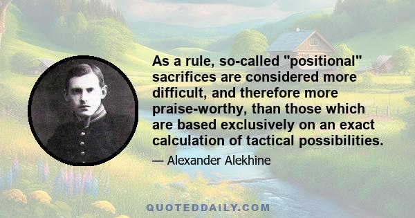 As a rule, so-called positional sacrifices are considered more difficult, and therefore more praise-worthy, than those which are based exclusively on an exact calculation of tactical possibilities.