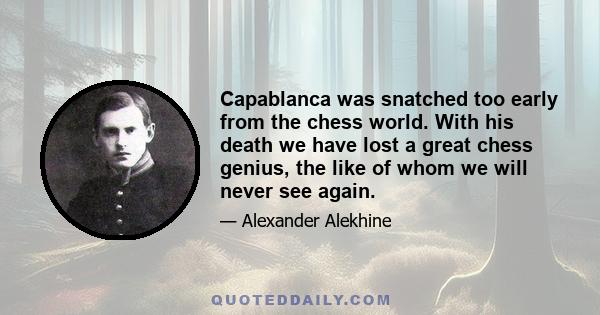 Capablanca was snatched too early from the chess world. With his death we have lost a great chess genius, the like of whom we will never see again.