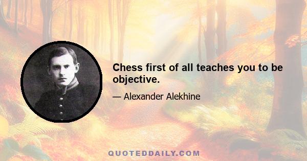 Chess first of all teaches you to be objective.