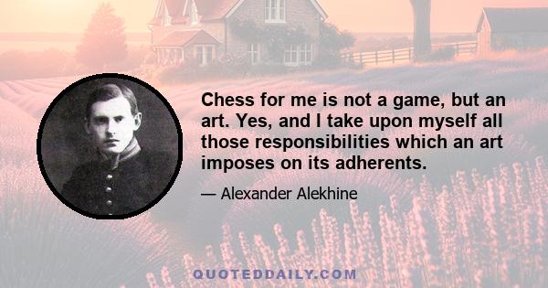 Chess for me is not a game, but an art. Yes, and I take upon myself all those responsibilities which an art imposes on its adherents.