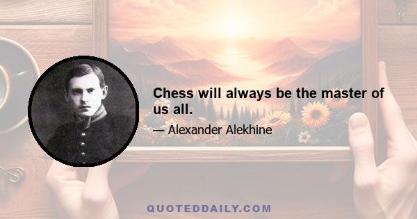 Chess will always be the master of us all.