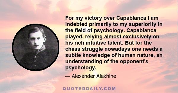 For my victory over Capablanca I am indebted primarily to my superiority in the field of psychology. Capablanca played, relying almost exclusively on his rich intuitive talent. But for the chess struggle nowadays one