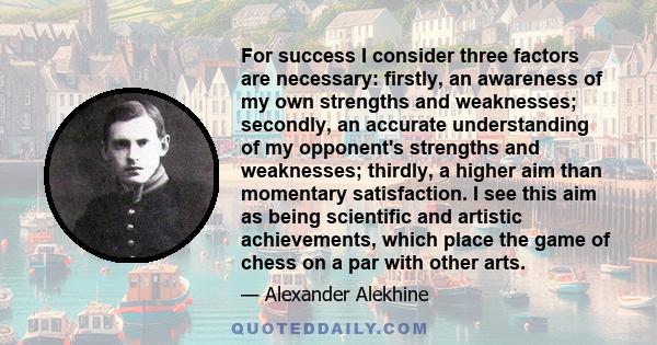 For success I consider three factors are necessary: firstly, an awareness of my own strengths and weaknesses; secondly, an accurate understanding of my opponent's strengths and weaknesses; thirdly, a higher aim than