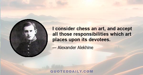 I consider chess an art, and accept all those responsibilities which art places upon its devotees.