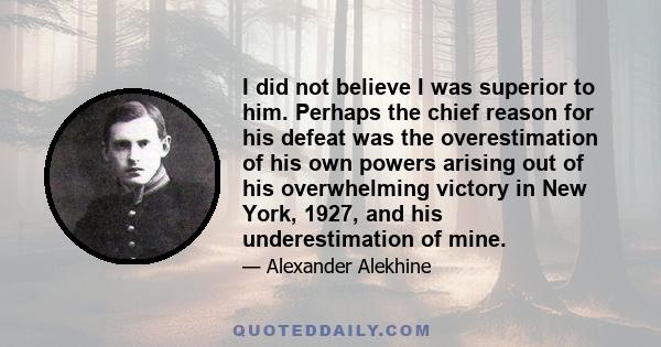 I did not believe I was superior to him. Perhaps the chief reason for his defeat was the overestimation of his own powers arising out of his overwhelming victory in New York, 1927, and his underestimation of mine.