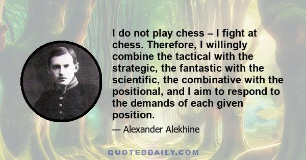 I do not play chess – I fight at chess. Therefore, I willingly combine the tactical with the strategic, the fantastic with the scientific, the combinative with the positional, and I aim to respond to the demands of each 