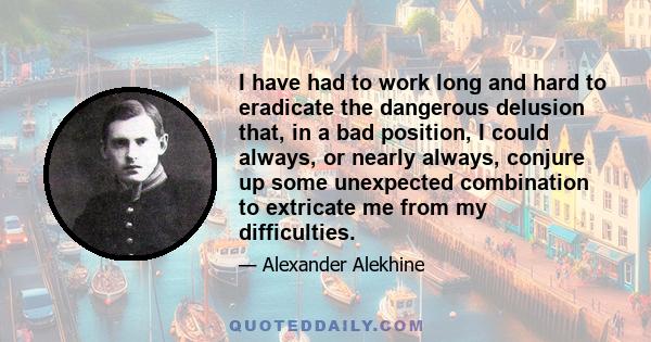 I have had to work long and hard to eradicate the dangerous delusion that, in a bad position, I could always, or nearly always, conjure up some unexpected combination to extricate me from my difficulties.