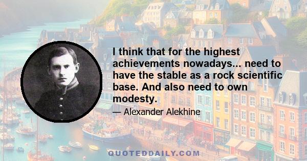 I think that for the highest achievements nowadays... need to have the stable as a rock scientific base. And also need to own modesty.