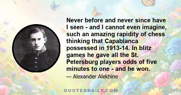 Never before and never since have I seen - and I cannot even imagine, such an amazing rapidity of chess thinking that Capablanca possessed in 1913-14. In blitz games he gave all the St. Petersburg players odds of five