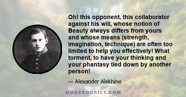 Oh! this opponent, this collaborator against his will, whose notion of Beauty always differs from yours and whose means (strength, imagination, technique) are often too limited to help you effectively! What torment, to