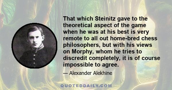 That which Steinitz gave to the theoretical aspect of the game when he was at his best is very remote to all out home-bred chess philosophers, but with his views on Morphy, whom he tries to discredit completely, it is