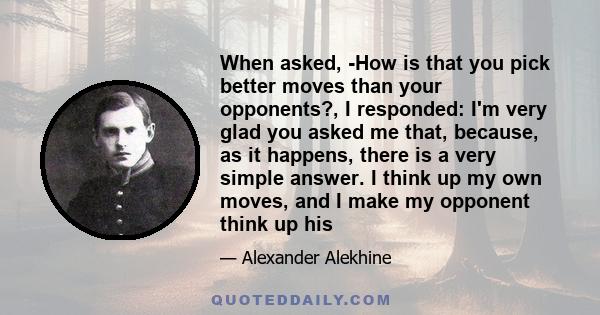 When asked, -How is that you pick better moves than your opponents?, I responded: I'm very glad you asked me that, because, as it happens, there is a very simple answer. I think up my own moves, and I make my opponent