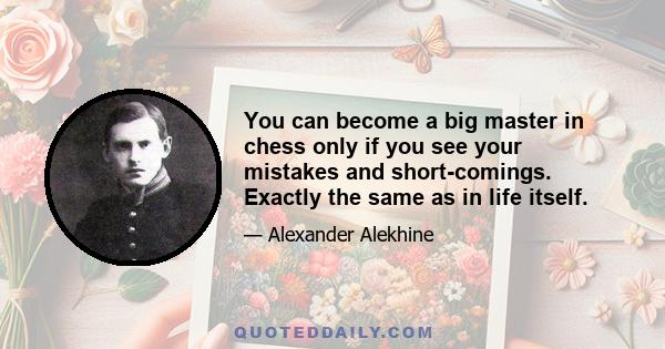 You can become a big master in chess only if you see your mistakes and short-comings. Exactly the same as in life itself.