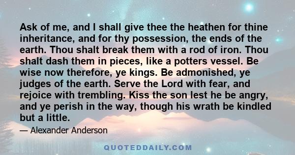 Ask of me, and I shall give thee the heathen for thine inheritance, and for thy possession, the ends of the earth. Thou shalt break them with a rod of iron. Thou shalt dash them in pieces, like a potters vessel. Be wise 