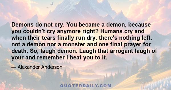 Demons do not cry. You became a demon, because you couldn't cry anymore right? Humans cry and when their tears finally run dry, there's nothing left, not a demon nor a monster and one final prayer for death. So, laugh