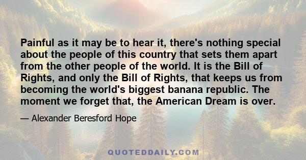 Painful as it may be to hear it, there's nothing special about the people of this country that sets them apart from the other people of the world. It is the Bill of Rights, and only the Bill of Rights, that keeps us