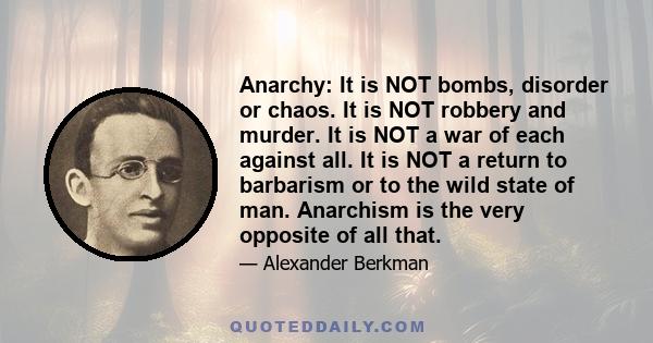 Anarchy: It is NOT bombs, disorder or chaos. It is NOT robbery and murder. It is NOT a war of each against all. It is NOT a return to barbarism or to the wild state of man. Anarchism is the very opposite of all that.