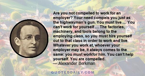 Are you not compelled to work for an employer? Your need compels you just as the highwayman’s gun. You must live … You can’t work for yourself … The factories, machinery, and tools belong to the employing class, so you