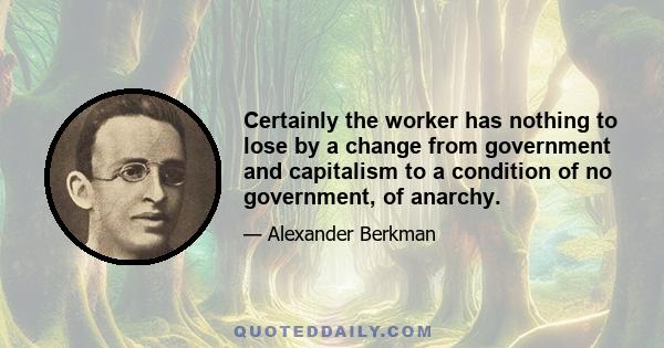 Certainly the worker has nothing to lose by a change from government and capitalism to a condition of no government, of anarchy.