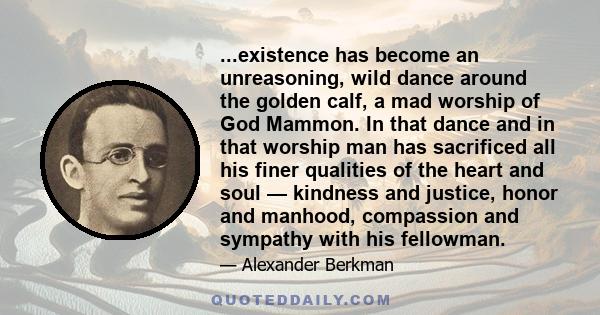 ...existence has become an unreasoning, wild dance around the golden calf, a mad worship of God Mammon. In that dance and in that worship man has sacrificed all his finer qualities of the heart and soul — kindness and