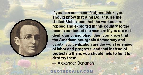 If you can see, hear, feel, and think, you should know that King Dollar rules the United States, and that the workers are robbed and exploited in this country to the heart's content of the masters.If you are not deaf,