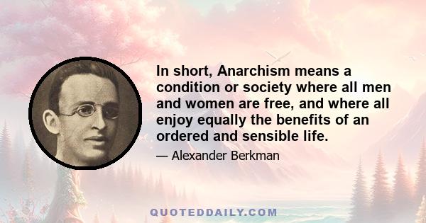 In short, Anarchism means a condition or society where all men and women are free, and where all enjoy equally the benefits of an ordered and sensible life.