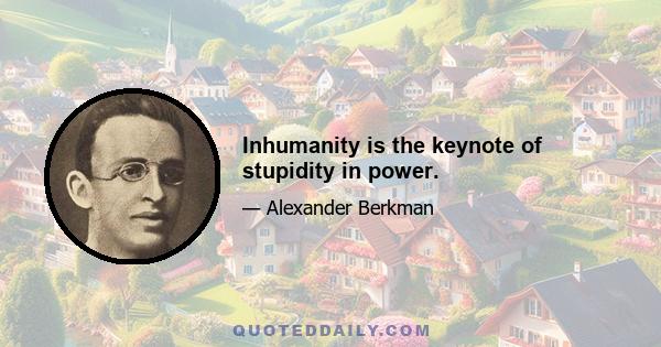 Inhumanity is the keynote of stupidity in power.