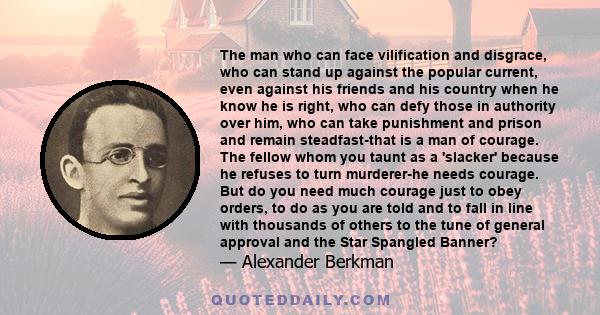 The man who can face vilification and disgrace, who can stand up against the popular current, even against his friends and his country when he know he is right, who can defy those in authority over him, who can take