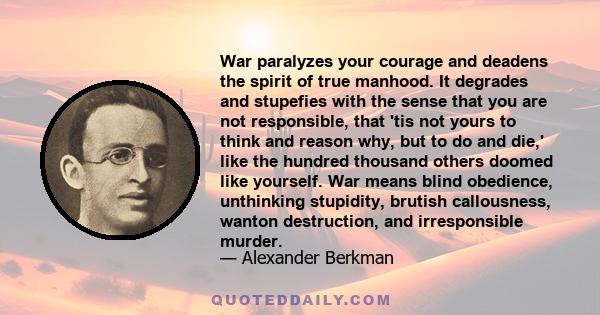 War paralyzes your courage and deadens the spirit of true manhood. It degrades and stupefies with the sense that you are not responsible, that 'tis not yours to think and reason why, but to do and die,' like the hundred 