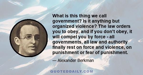 What is this thing we call government? Is it anything but organized violence? The law orders you to obey, and if you don't obey, it will compel you by force - all governments, all law and authority finally rest on force 