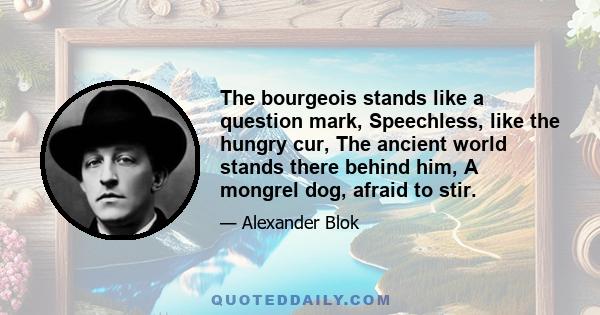 The bourgeois stands like a question mark, Speechless, like the hungry cur, The ancient world stands there behind him, A mongrel dog, afraid to stir.