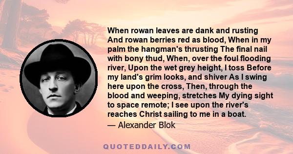 When rowan leaves are dank and rusting And rowan berries red as blood, When in my palm the hangman's thrusting The final nail with bony thud, When, over the foul flooding river, Upon the wet grey height, I toss Before