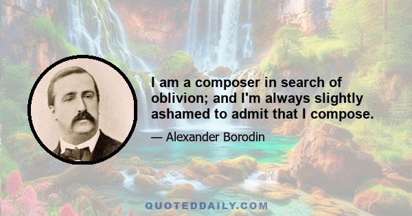 I am a composer in search of oblivion; and I'm always slightly ashamed to admit that I compose.