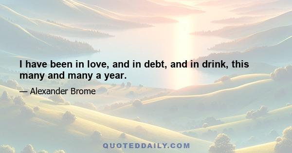 I have been in love, and in debt, and in drink, this many and many a year.