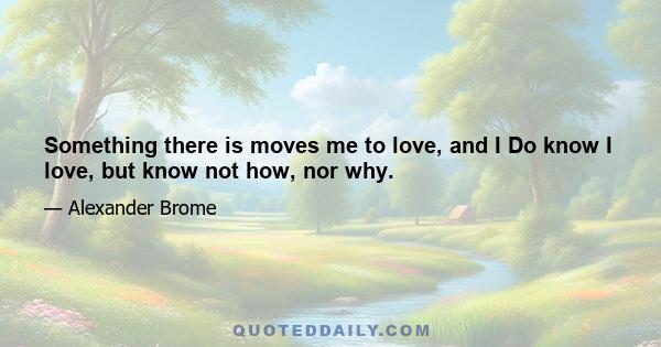 Something there is moves me to love, and I Do know I love, but know not how, nor why.