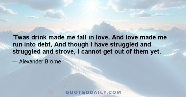 'Twas drink made me fall in love, And love made me run into debt, And though I have struggled and struggled and strove, I cannot get out of them yet.