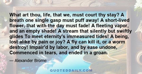 What art thou, life, that we, must court thy stay? A breath one single gasp must puff away! A short-lived flower, that with the day must fade! A fleeting vapor, and an empty shade! A stream that silently but swiftly