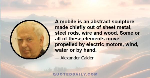 A mobile is an abstract sculpture made chiefly out of sheet metal, steel rods, wire and wood. Some or all of these elements move, propelled by electric motors, wind, water or by hand.