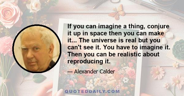 If you can imagine a thing, conjure it up in space then you can make it... The universe is real but you can't see it. You have to imagine it. Then you can be realistic about reproducing it.