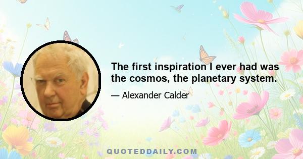 The first inspiration I ever had was the cosmos, the planetary system.