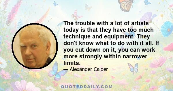 The trouble with a lot of artists today is that they have too much technique and equipment. They don't know what to do with it all. If you cut down on it, you can work more strongly within narrower limits.