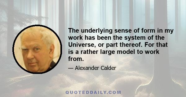 The underlying sense of form in my work has been the system of the Universe, or part thereof. For that is a rather large model to work from.