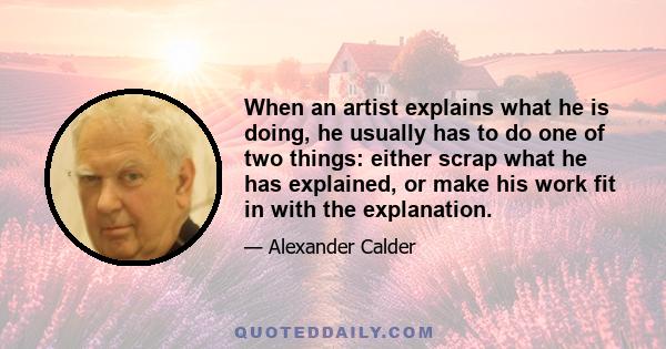 When an artist explains what he is doing, he usually has to do one of two things: either scrap what he has explained, or make his work fit in with the explanation.